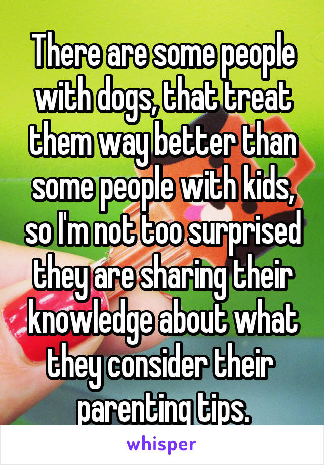 There are some people with dogs, that treat them way better than some people with kids, so I'm not too surprised they are sharing their knowledge about what they consider their  parenting tips.