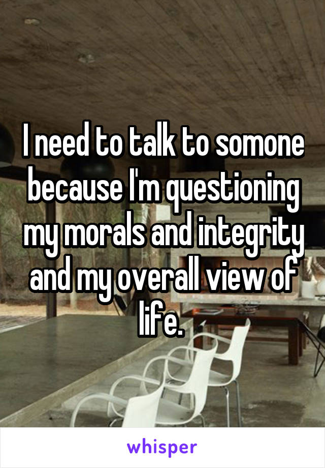 I need to talk to somone because I'm questioning my morals and integrity and my overall view of life. 