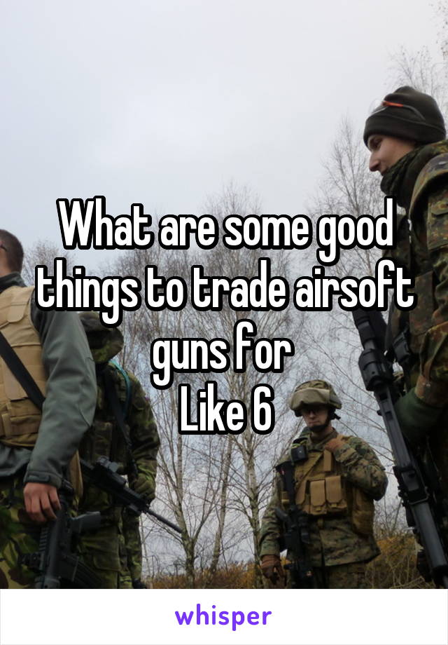 What are some good things to trade airsoft guns for 
Like 6