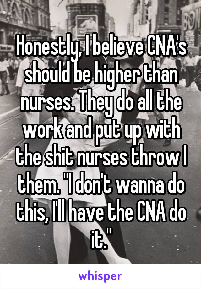 Honestly, I believe CNA's should be higher than nurses. They do all the work and put up with the shit nurses throw I them. "I don't wanna do this, I'll have the CNA do it."