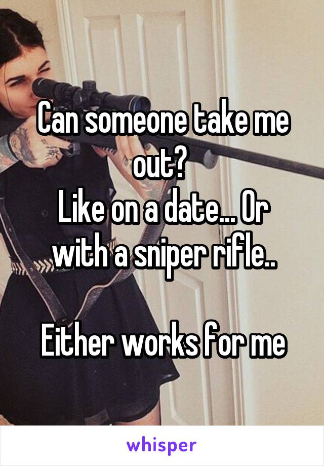 Can someone take me out? 
Like on a date... Or with a sniper rifle..

Either works for me