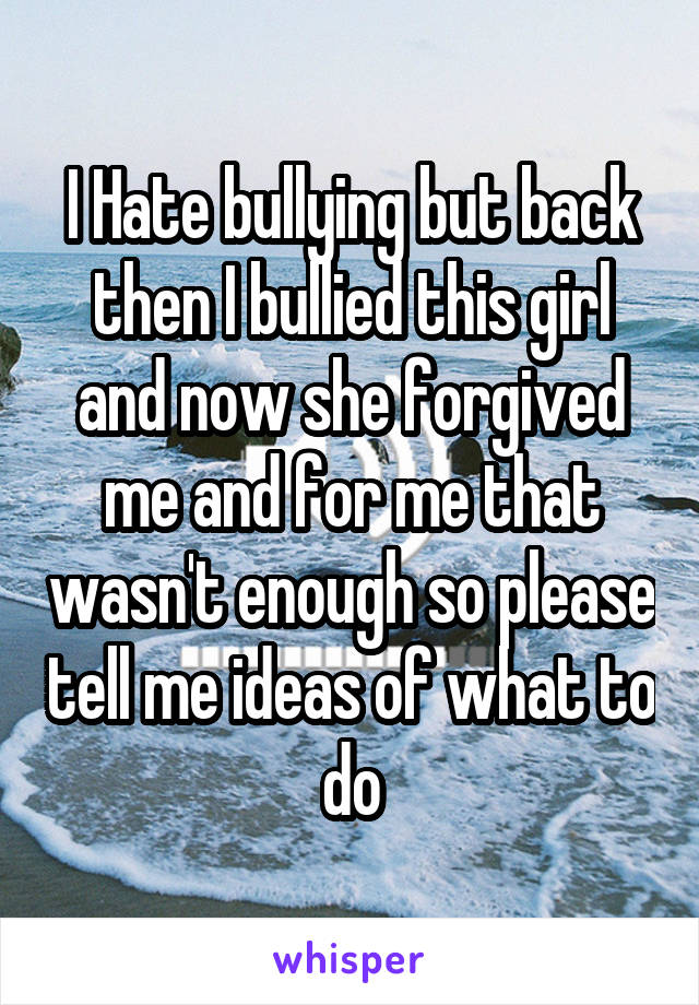 I Hate bullying but back then I bullied this girl and now she forgived me and for me that wasn't enough so please tell me ideas of what to do
