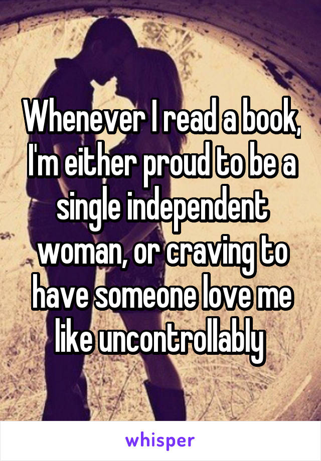 Whenever I read a book, I'm either proud to be a single independent woman, or craving to have someone love me like uncontrollably 