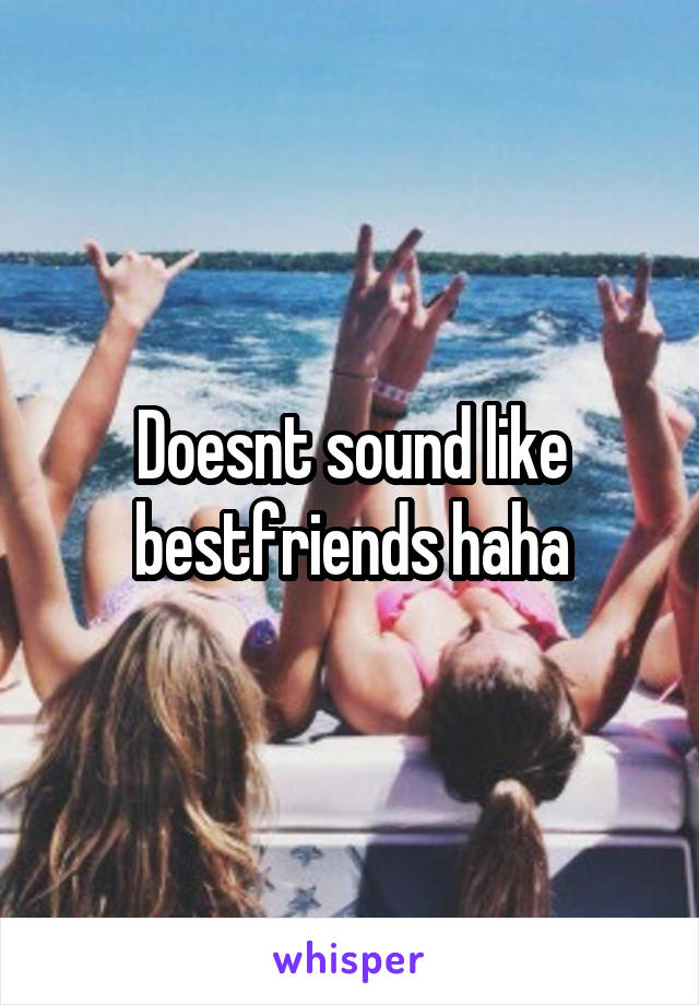 Doesnt sound like bestfriends haha