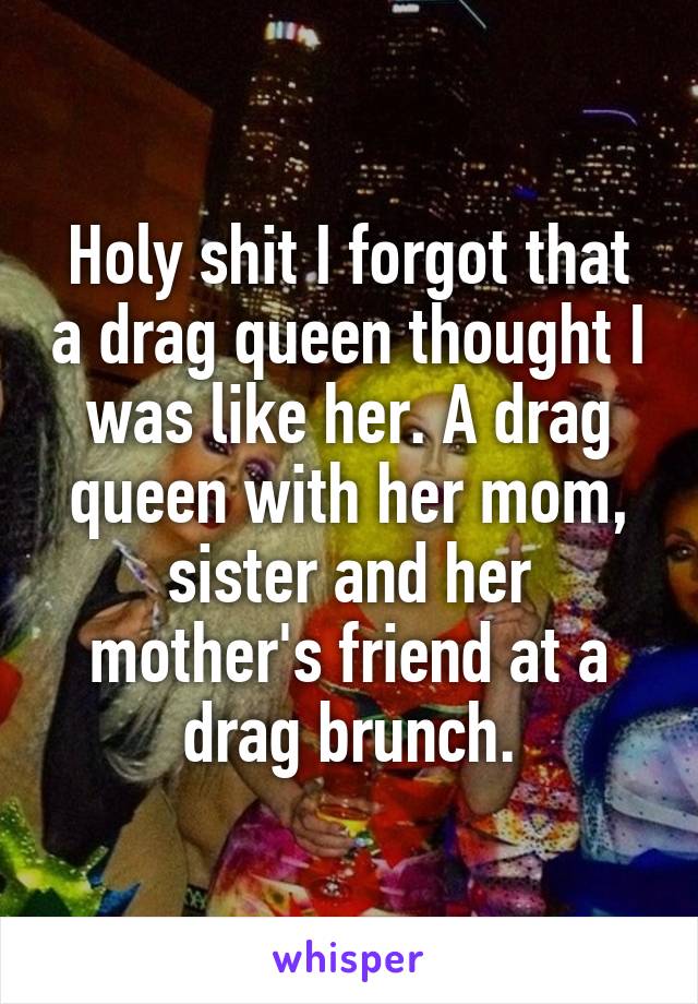Holy shit I forgot that a drag queen thought I was like her. A drag queen with her mom, sister and her mother's friend at a drag brunch.