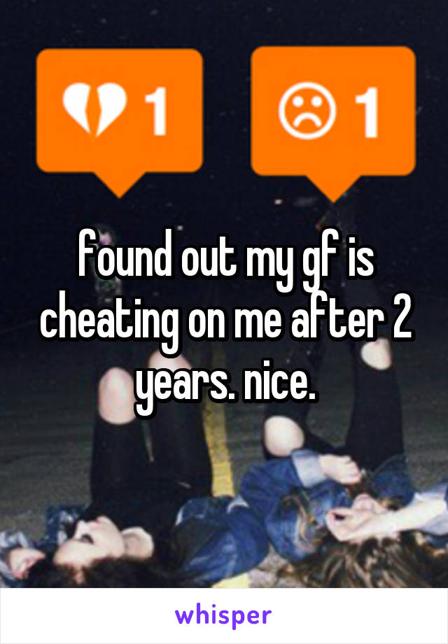 found out my gf is cheating on me after 2 years. nice.