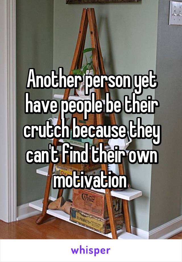 Another person yet have people be their crutch because they can't find their own motivation 