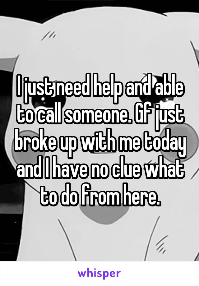 I just need help and able to call someone. Gf just broke up with me today and I have no clue what to do from here.