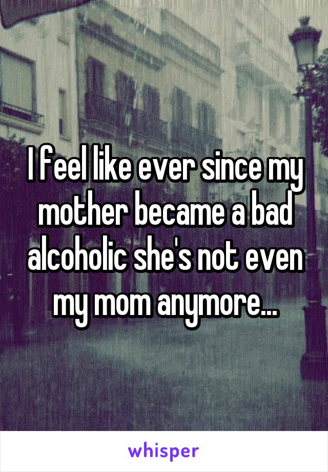 I feel like ever since my mother became a bad alcoholic she's not even my mom anymore...