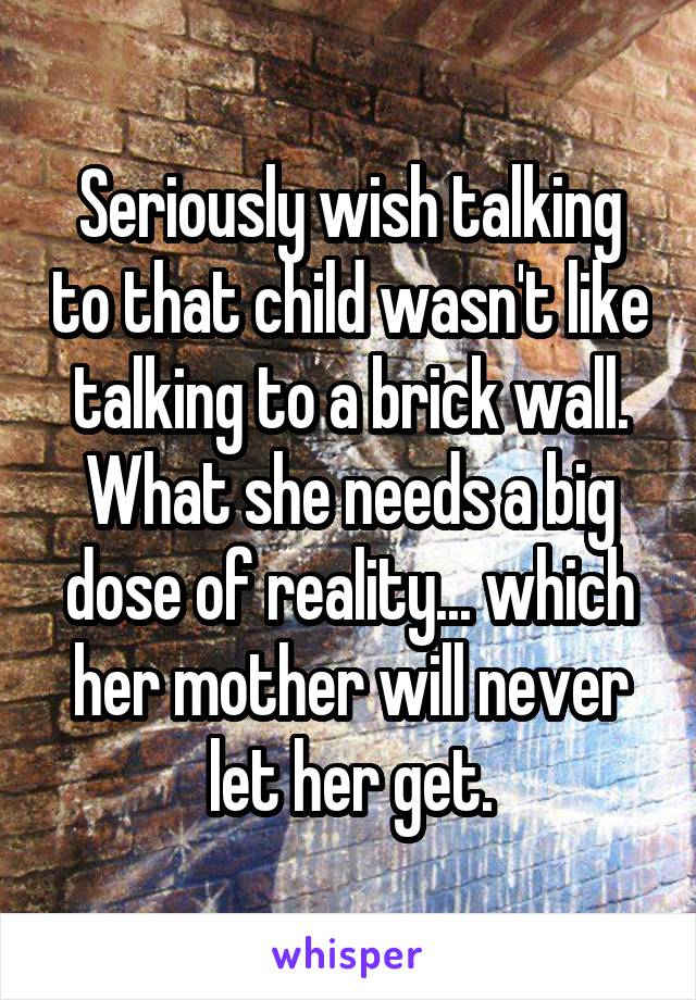 Seriously wish talking to that child wasn't like talking to a brick wall. What she needs a big dose of reality... which her mother will never let her get.