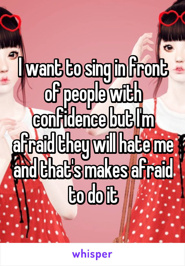 I want to sing in front of people with confidence but I'm afraid they will hate me and that's makes afraid to do it
