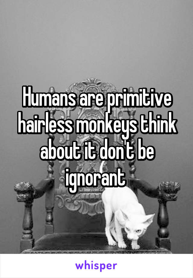 Humans are primitive hairless monkeys think about it don't be ignorant 