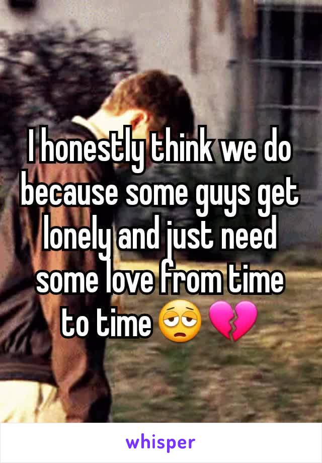 I honestly think we do because some guys get lonely and just need some love from time to time😩💔