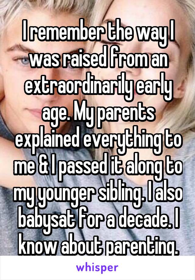 I remember the way I was raised from an extraordinarily early age. My parents explained everything to me & I passed it along to my younger sibling. I also babysat for a decade. I know about parenting.