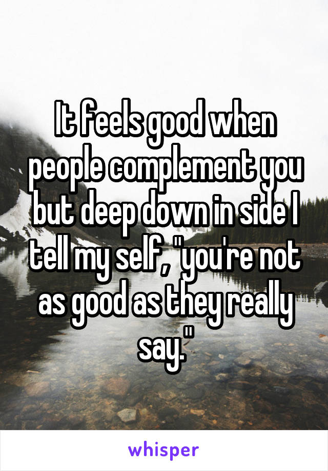It feels good when people complement you but deep down in side I tell my self, "you're not as good as they really say."