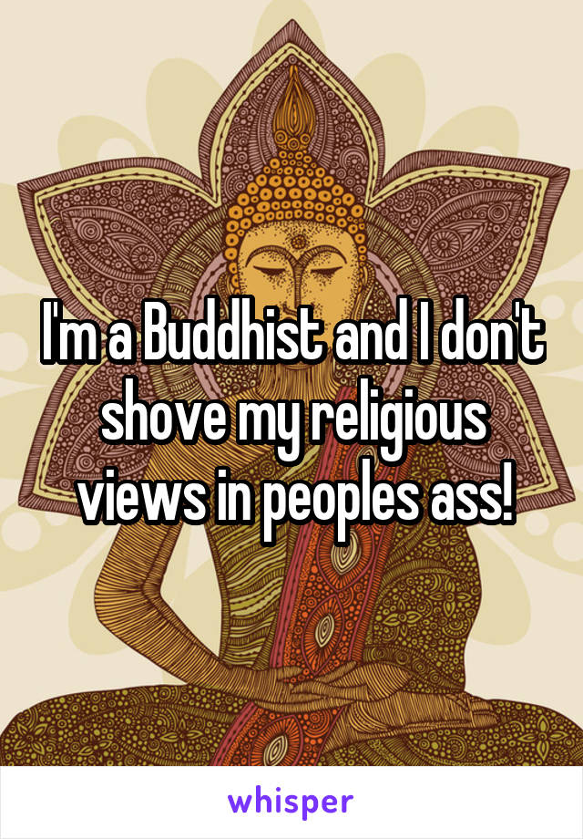 I'm a Buddhist and I don't shove my religious views in peoples ass!