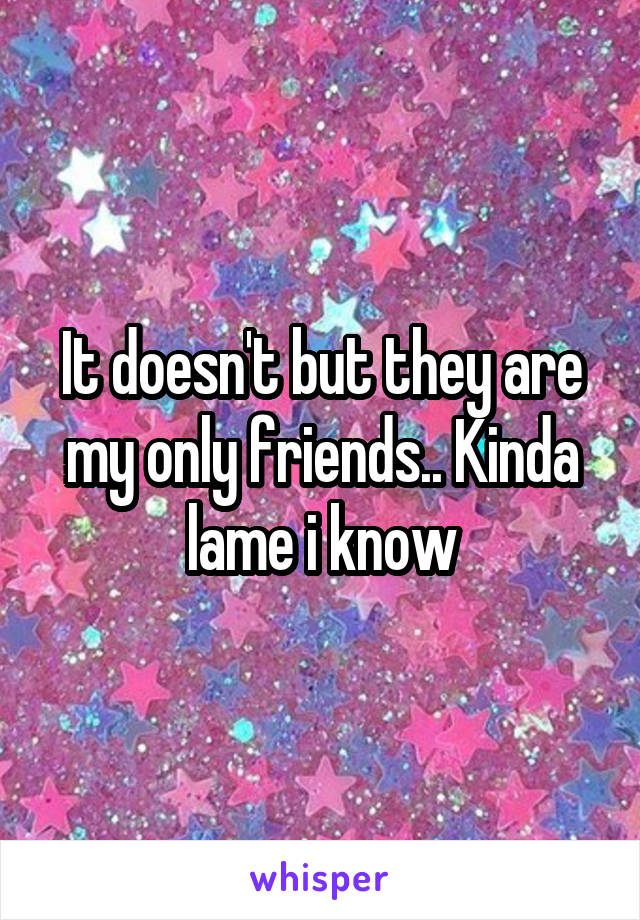 It doesn't but they are my only friends.. Kinda lame i know