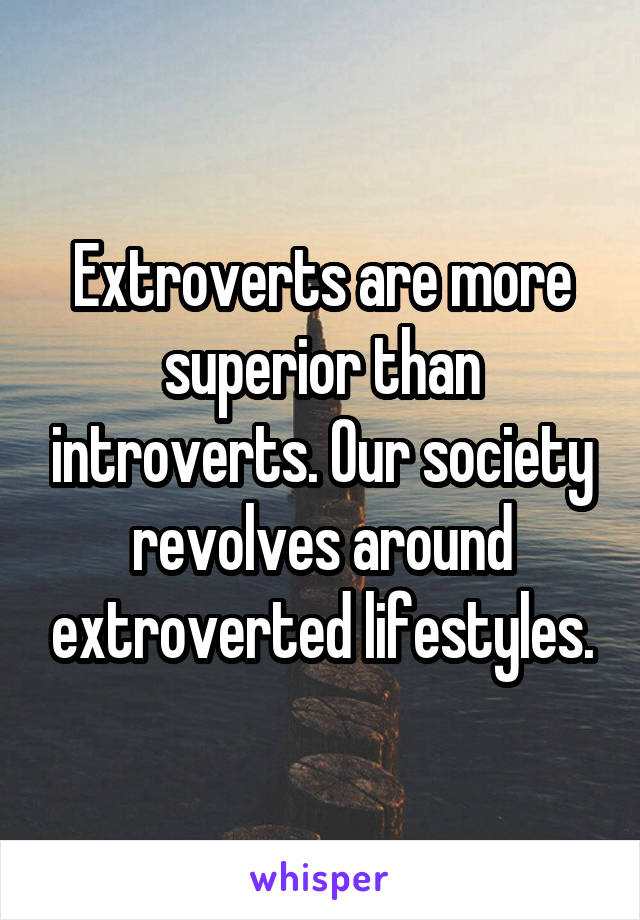 Extroverts are more superior than introverts. Our society revolves around extroverted lifestyles.