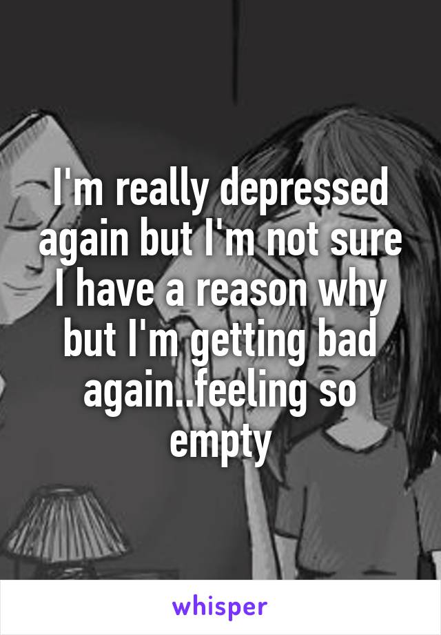 I'm really depressed again but I'm not sure I have a reason why but I'm getting bad again..feeling so empty
