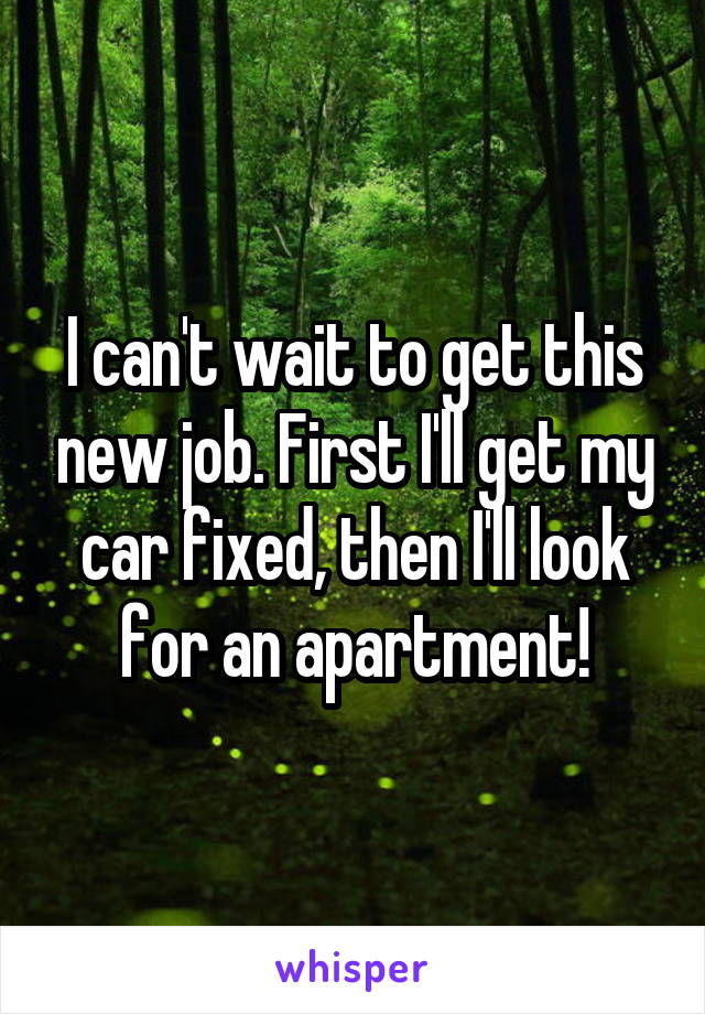 I can't wait to get this new job. First I'll get my car fixed, then I'll look for an apartment!