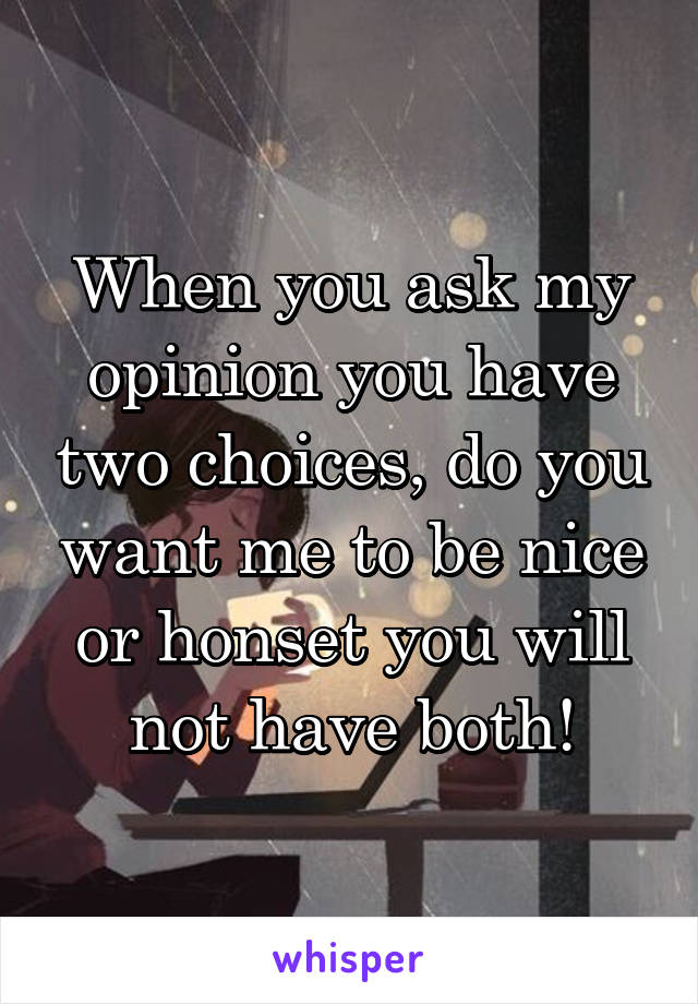 When you ask my opinion you have two choices, do you want me to be nice or honset you will not have both!