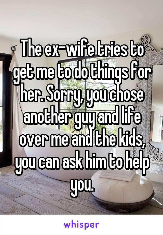 The ex-wife tries to get me to do things for her. Sorry, you chose another guy and life over me and the kids, you can ask him to help you.