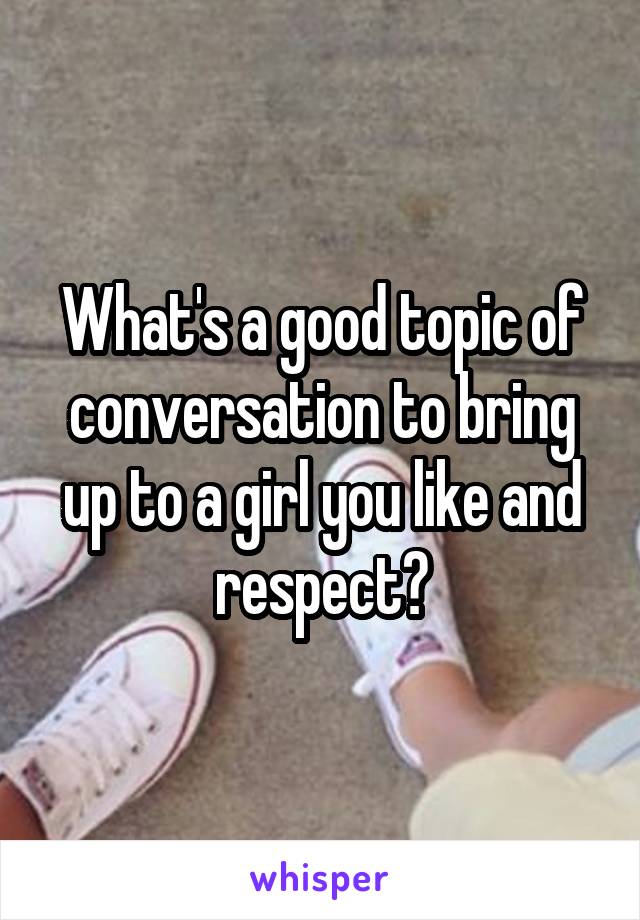 What's a good topic of conversation to bring up to a girl you like and respect?