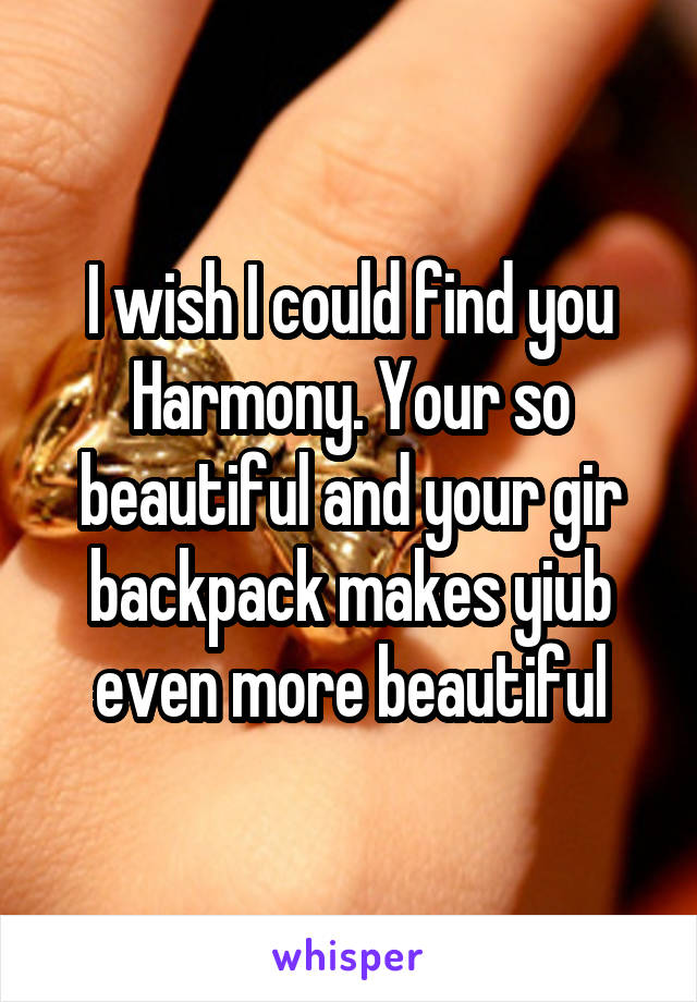 I wish I could find you Harmony. Your so beautiful and your gir backpack makes yiub even more beautiful