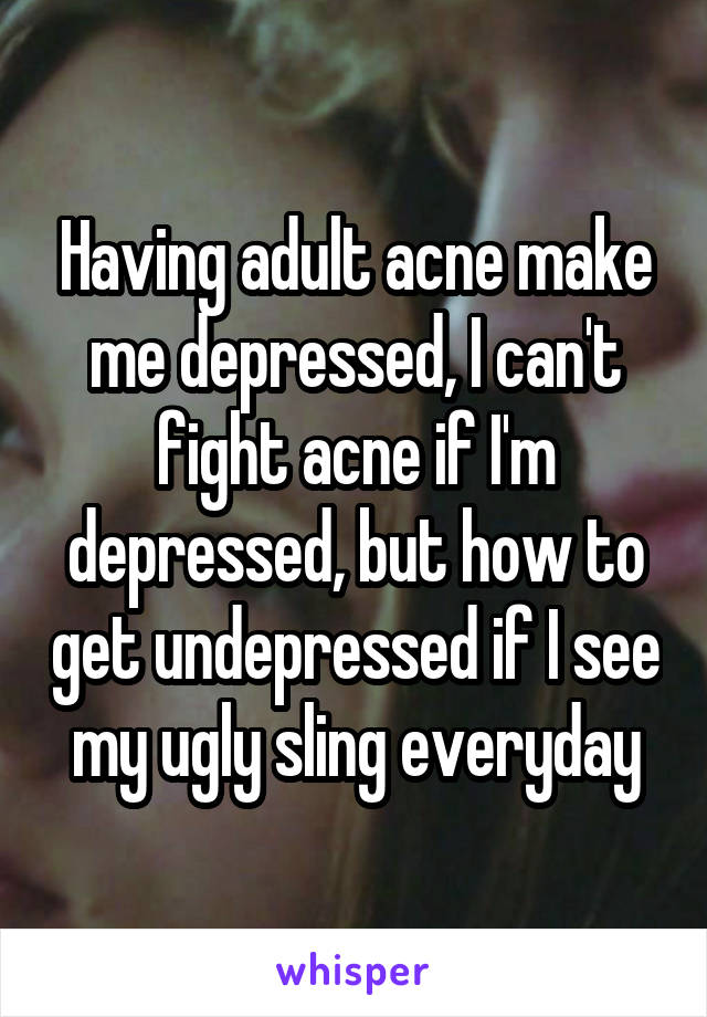 Having adult acne make me depressed, I can't fight acne if I'm depressed, but how to get undepressed if I see my ugly sling everyday