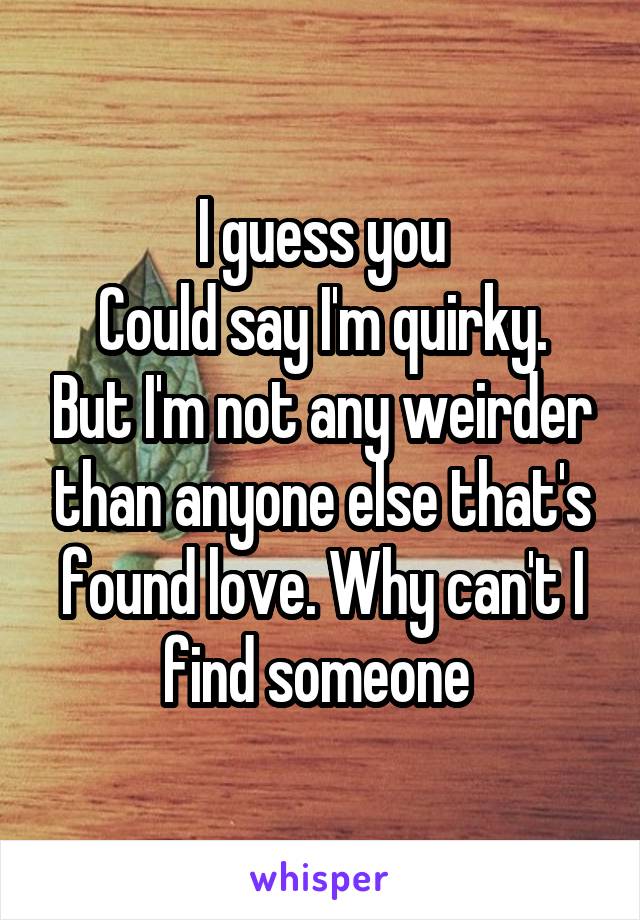 I guess you
Could say I'm quirky. But I'm not any weirder than anyone else that's found love. Why can't I find someone 