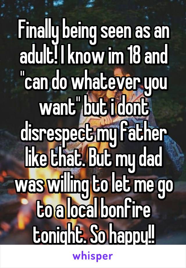 Finally being seen as an adult! I know im 18 and "can do whatever you want" but i dont disrespect my father like that. But my dad was willing to let me go to a local bonfire tonight. So happy!!