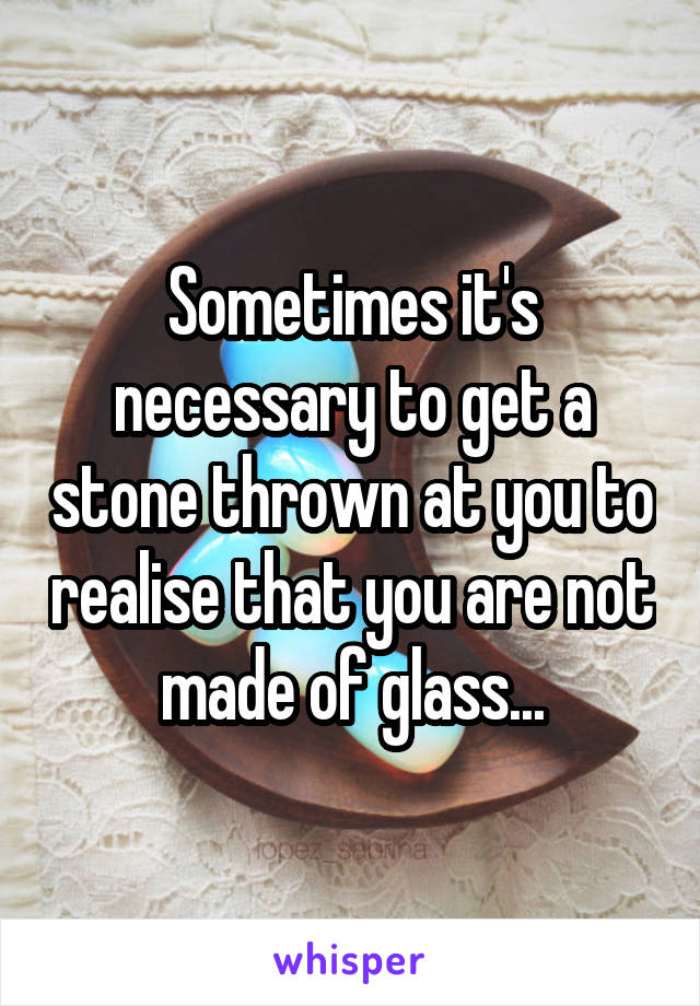Sometimes it's necessary to get a stone thrown at you to realise that you are not made of glass...