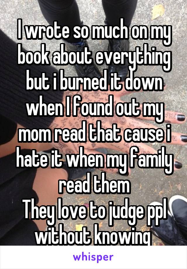 I wrote so much on my book about everything but i burned it down when I found out my mom read that cause i hate it when my family read them
They love to judge ppl without knowing 