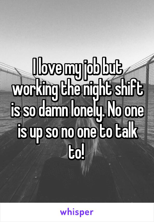 I love my job but working the night shift is so damn lonely. No one is up so no one to talk to! 
