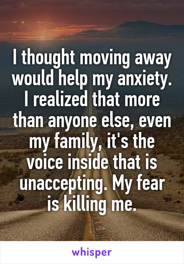 I thought moving away would help my anxiety. I realized that more than anyone else, even my family, it's the voice inside that is unaccepting. My fear is killing me.