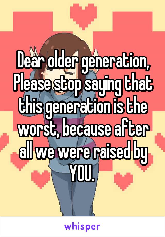 Dear older generation, Please stop saying that this generation is the worst, because after all we were raised by YOU. 