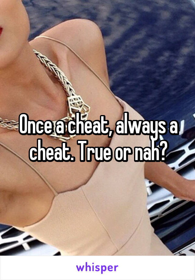 Once a cheat, always a cheat. True or nah?