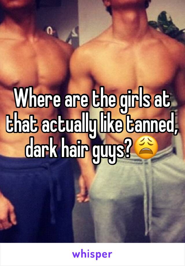 Where are the girls at that actually like tanned, dark hair guys?😩