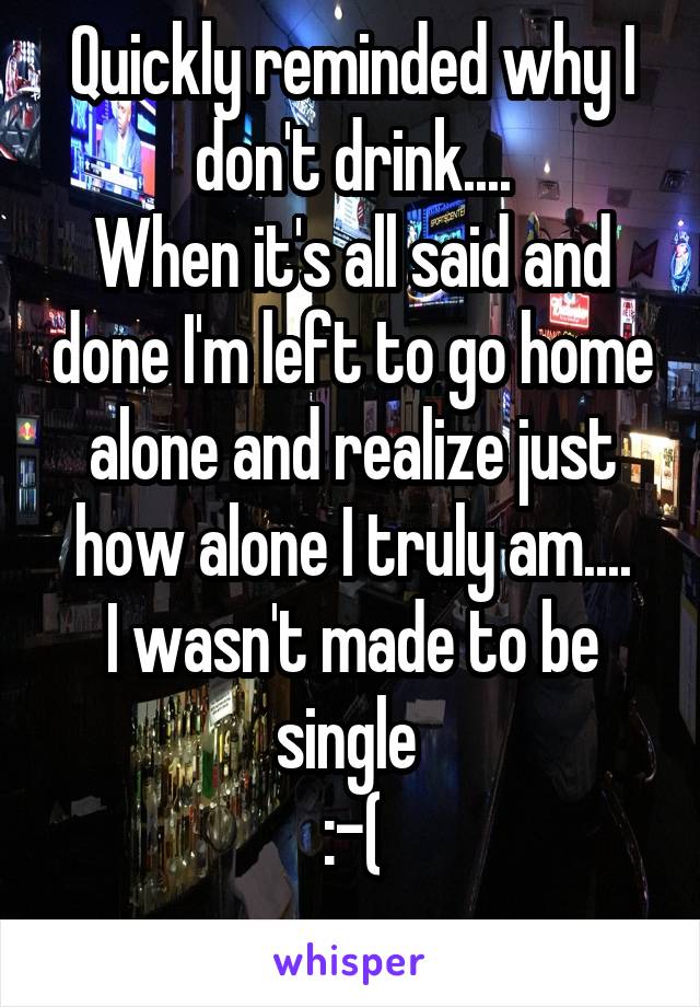 Quickly reminded why I don't drink....
When it's all said and done I'm left to go home alone and realize just how alone I truly am....
I wasn't made to be single 
:-(
