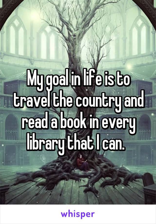 My goal in life is to travel the country and read a book in every library that I can.  