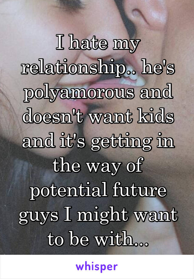 I hate my relationship.. he's polyamorous and doesn't want kids and it's getting in the way of potential future guys I might want to be with...