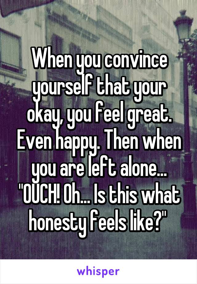 When you convince yourself that your okay, you feel great. Even happy. Then when you are left alone... "OUCH! Oh... Is this what honesty feels like?" 