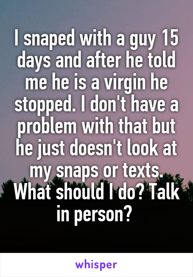 I snaped with a guy 15 days and after he told me he is a virgin he stopped. I don't have a problem with that but he just doesn't look at my snaps or texts. What should I do? Talk in person? 
