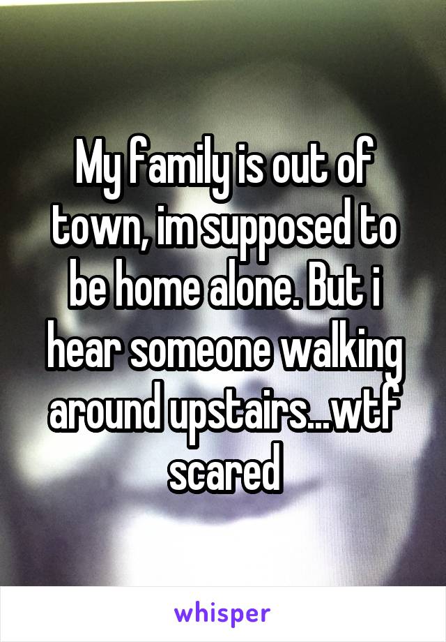 My family is out of town, im supposed to be home alone. But i hear someone walking around upstairs...wtf scared