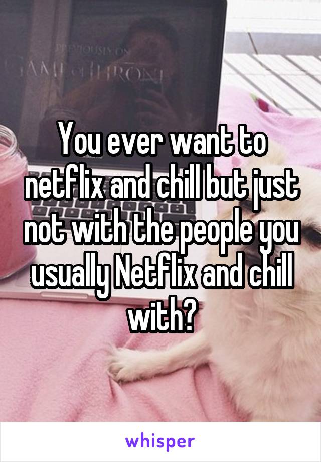 You ever want to netflix and chill but just not with the people you usually Netflix and chill with?