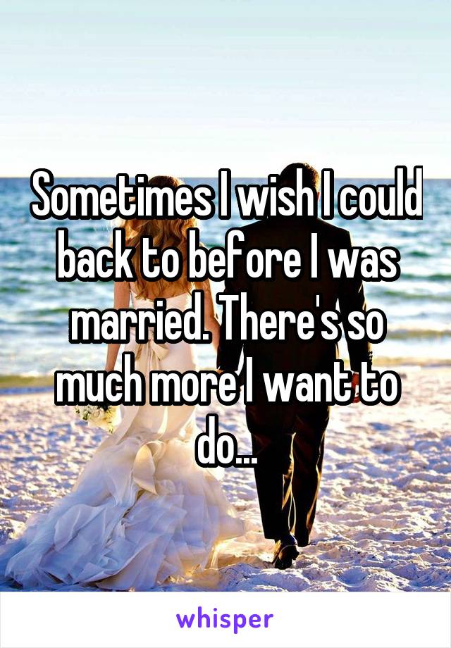 Sometimes I wish I could back to before I was married. There's so much more I want to do...