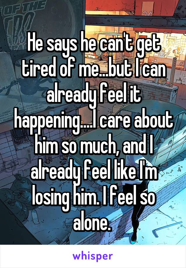 He says he can't get tired of me...but I can already feel it happening....I care about him so much, and I already feel like I'm losing him. I feel so alone. 