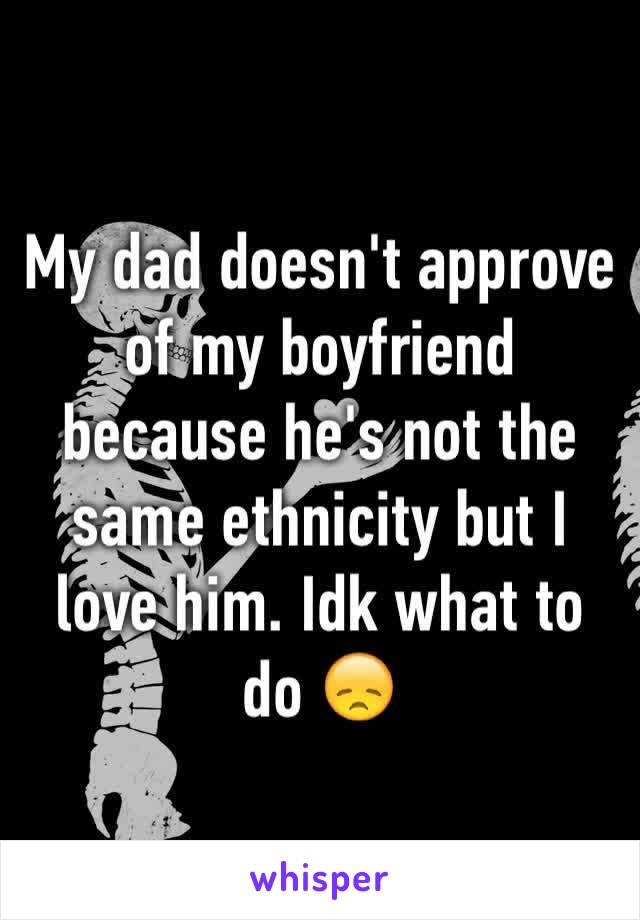 My dad doesn't approve of my boyfriend because he's not the same ethnicity but I love him. Idk what to do 😞