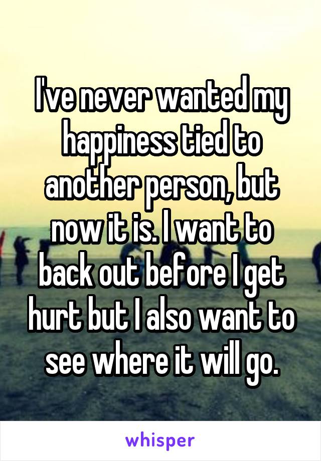 I've never wanted my happiness tied to another person, but now it is. I want to back out before I get hurt but I also want to see where it will go.