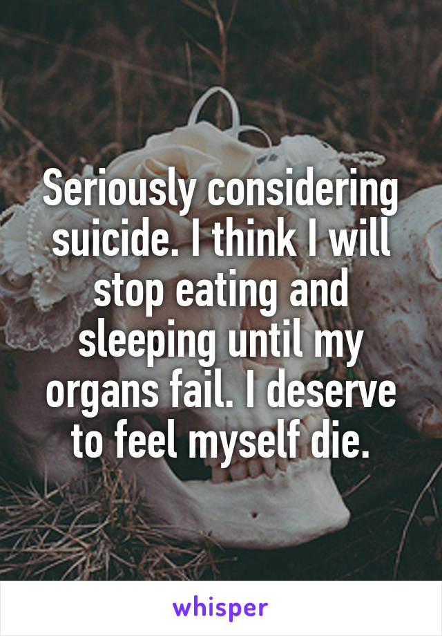 Seriously considering suicide. I think I will stop eating and sleeping until my organs fail. I deserve to feel myself die.
